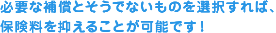 必要な補償とそうでないものを選択すれば保険料を抑えることが可能です！
