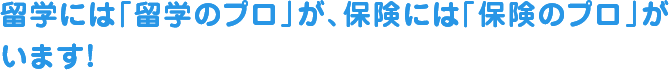 留学には「留学のプロ」が、保険には「保険のプロ」が
います!